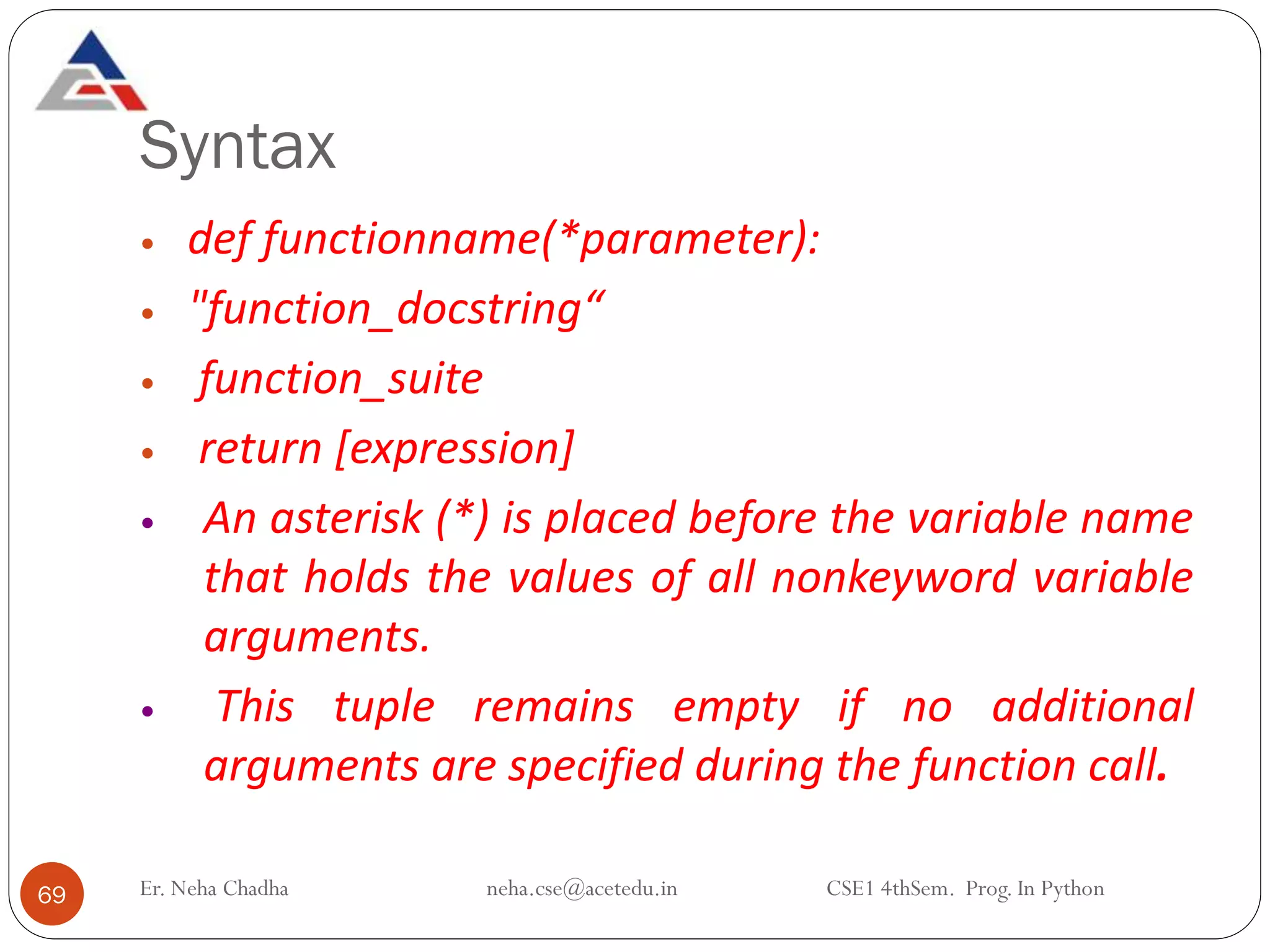 Syntax
Er. Neha Chadha neha.cse@acetedu.in CSE1 4thSem. Prog. In Python
69
 def functionname(*parameter):
 "function_docstring“
 function_suite
 return [expression]
 An asterisk (*) is placed before the variable name
that holds the values of all nonkeyword variable
arguments.
 This tuple remains empty if no additional
arguments are specified during the function call.
 
