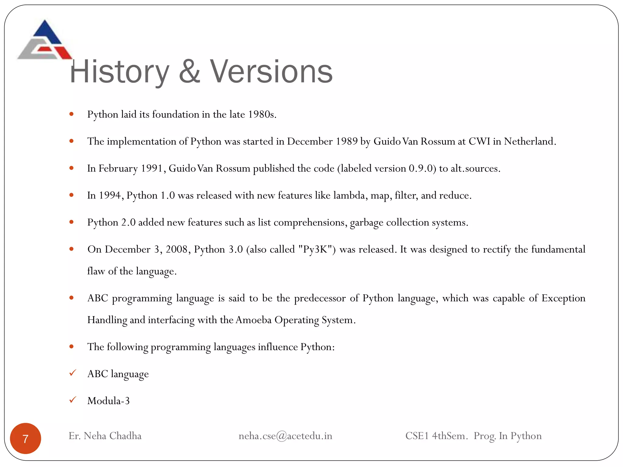 History & Versions
Er. Neha Chadha neha.cse@acetedu.in CSE1 4thSem. Prog. In Python
7
 Python laid its foundation in the late 1980s.
 The implementation of Python was started in December 1989 by GuidoVan Rossum at CWI in Netherland.
 In February 1991, GuidoVan Rossum published the code (labeled version 0.9.0) to alt.sources.
 In 1994, Python 1.0 was released with new features like lambda, map, filter, and reduce.
 Python 2.0 added new features such as list comprehensions, garbage collection systems.
 On December 3, 2008, Python 3.0 (also called "Py3K") was released. It was designed to rectify the fundamental
flaw of the language.
 ABC programming language is said to be the predecessor of Python language, which was capable of Exception
Handling and interfacing with theAmoeba Operating System.
 The following programming languages influence Python:
✓ ABC language
✓ Modula-3
 