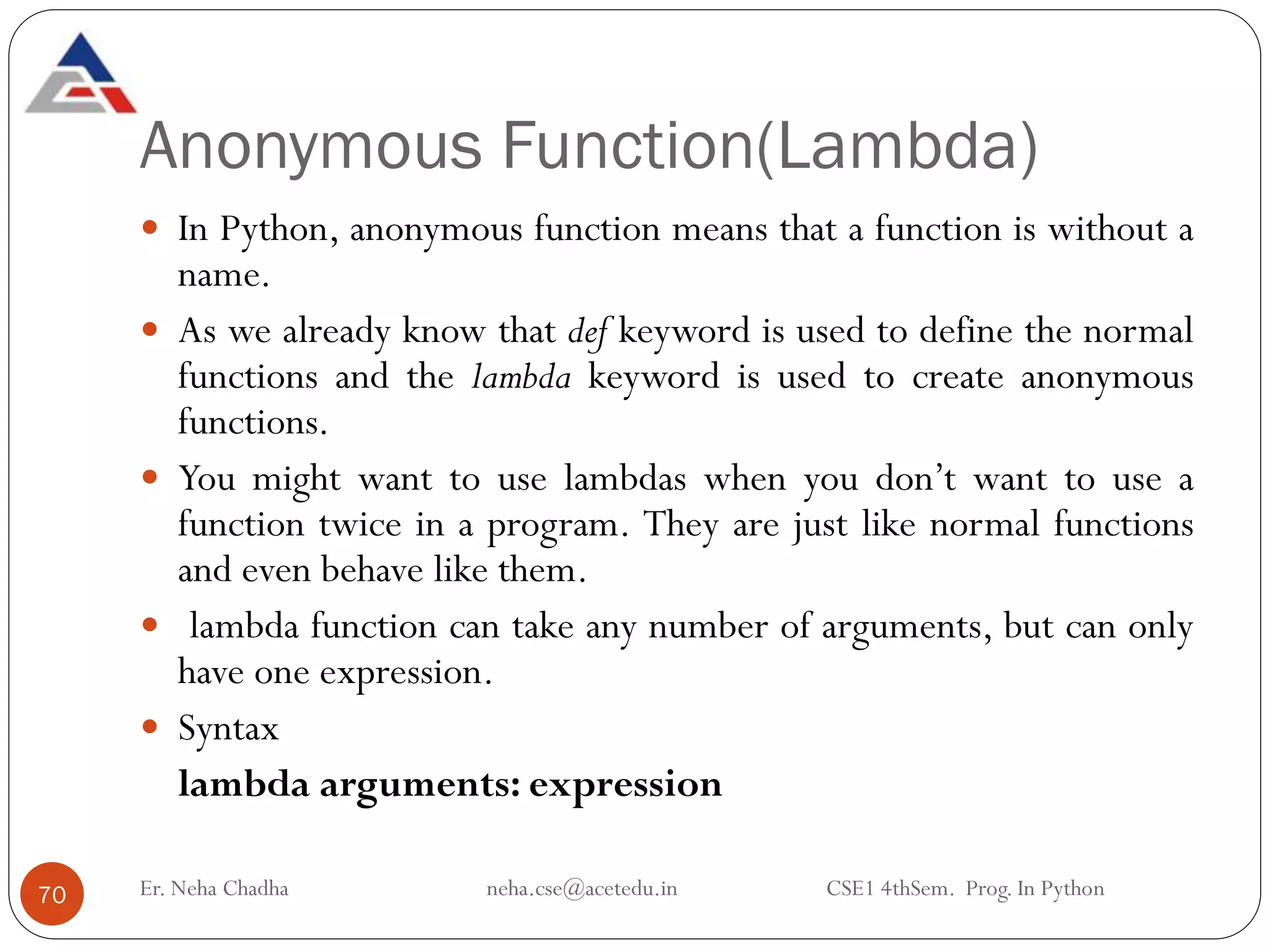 Anonymous Function(Lambda)
Er. Neha Chadha neha.cse@acetedu.in CSE1 4thSem. Prog. In Python
70
 In Python, anonymous function means that a function is without a
name.
 As we already know that def keyword is used to define the normal
functions and the lambda keyword is used to create anonymous
functions.
 You might want to use lambdas when you don’t want to use a
function twice in a program. They are just like normal functions
and even behave like them.
 lambda function can take any number of arguments, but can only
have one expression.
 Syntax
lambda arguments: expression
 