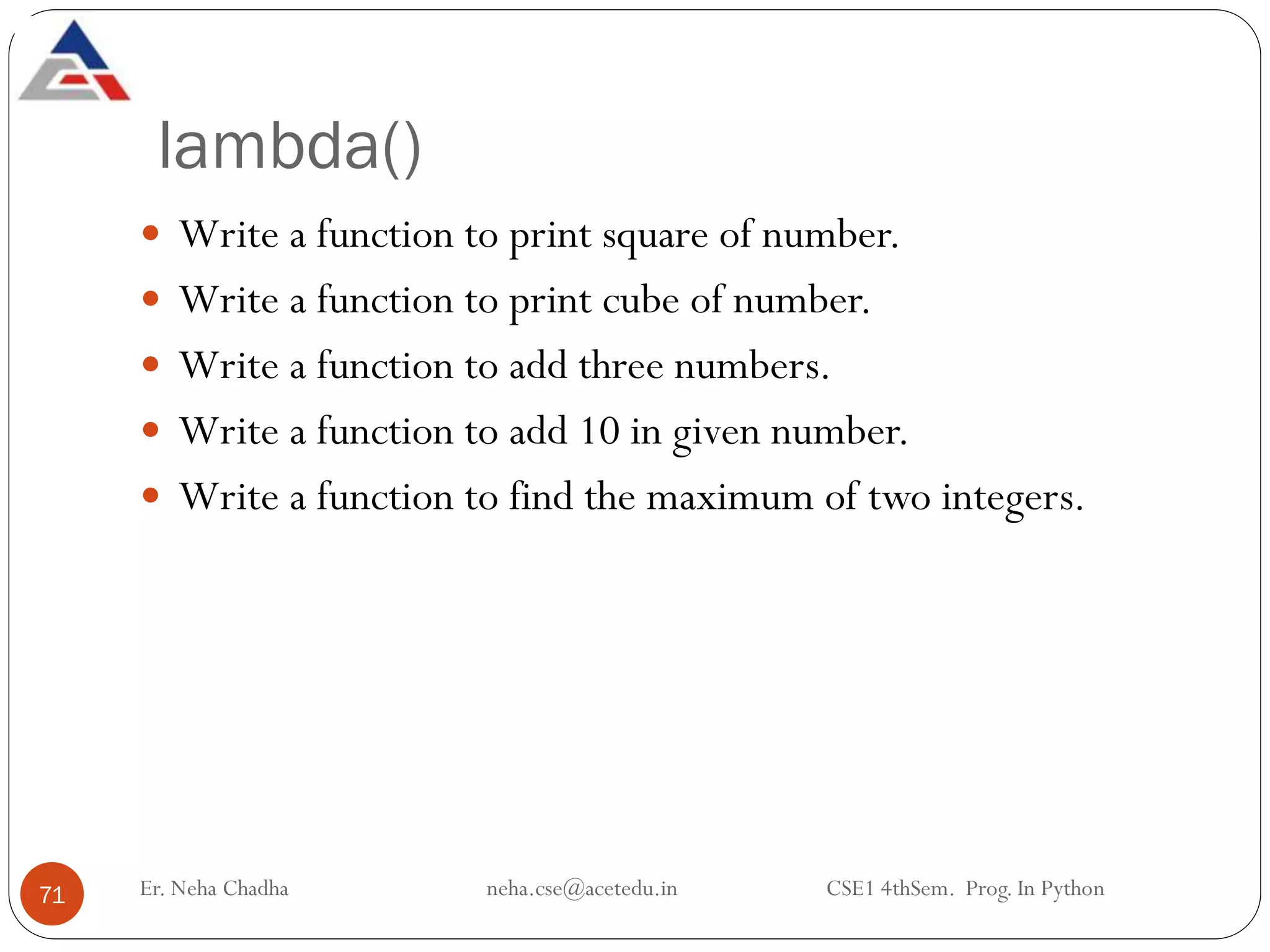 lambda()
Er. Neha Chadha neha.cse@acetedu.in CSE1 4thSem. Prog. In Python
71
 Write a function to print square of number.
 Write a function to print cube of number.
 Write a function to add three numbers.
 Write a function to add 10 in given number.
 Write a function to find the maximum of two integers.
 