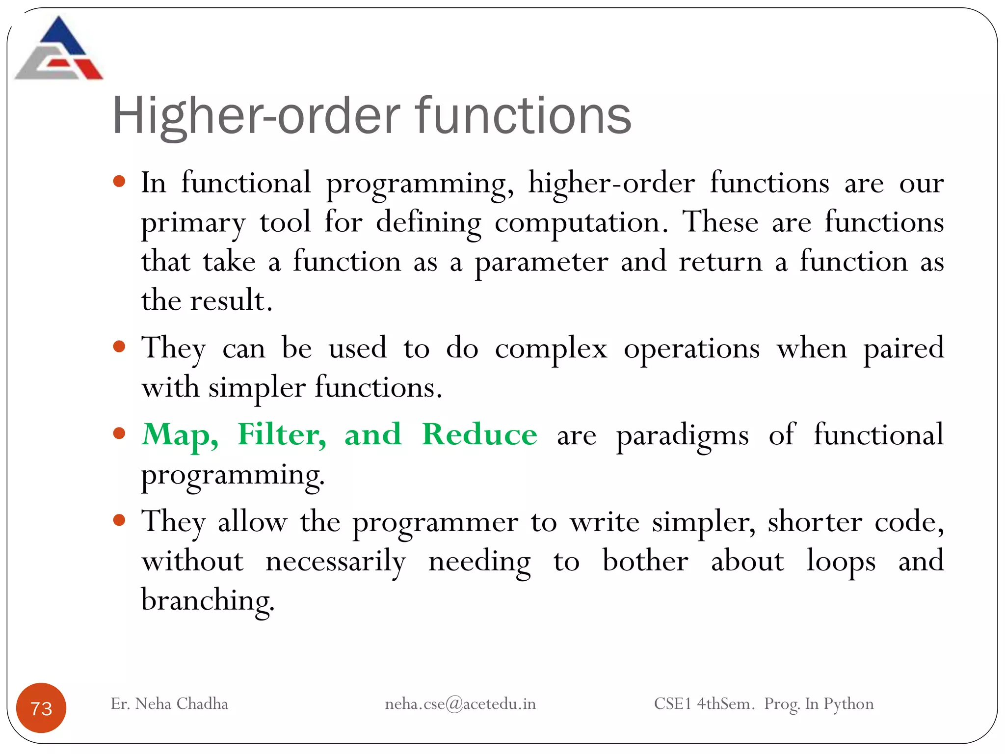 Higher-order functions
Er. Neha Chadha neha.cse@acetedu.in CSE1 4thSem. Prog. In Python
73
 In functional programming, higher-order functions are our
primary tool for defining computation. These are functions
that take a function as a parameter and return a function as
the result.
 They can be used to do complex operations when paired
with simpler functions.
 Map, Filter, and Reduce are paradigms of functional
programming.
 They allow the programmer to write simpler, shorter code,
without necessarily needing to bother about loops and
branching.
 