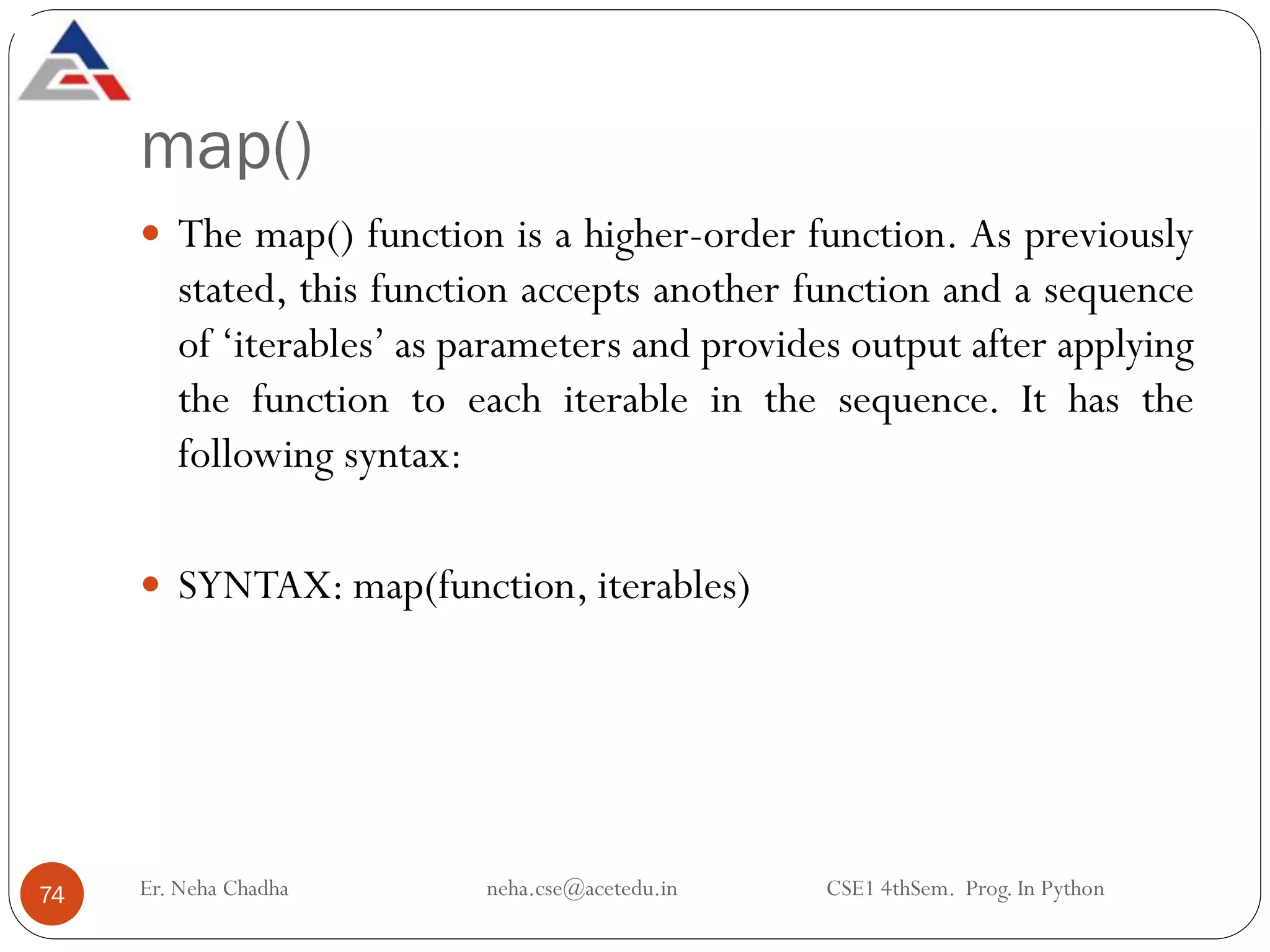 map()
Er. Neha Chadha neha.cse@acetedu.in CSE1 4thSem. Prog. In Python
74
 The map() function is a higher-order function. As previously
stated, this function accepts another function and a sequence
of ‘iterables’ as parameters and provides output after applying
the function to each iterable in the sequence. It has the
following syntax:
 SYNTAX: map(function, iterables)
 