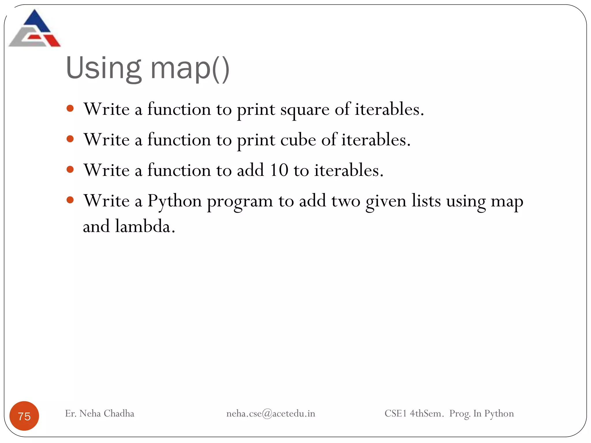 Using map()
Er. Neha Chadha neha.cse@acetedu.in CSE1 4thSem. Prog. In Python
75
 Write a function to print square of iterables.
 Write a function to print cube of iterables.
 Write a function to add 10 to iterables.
 Write a Python program to add two given lists using map
and lambda.
 