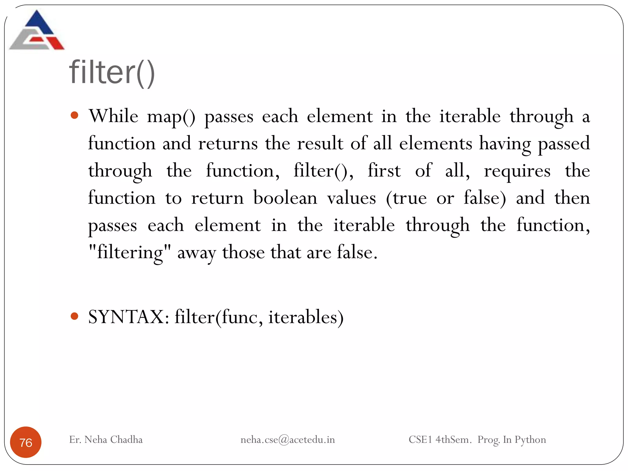 filter()
Er. Neha Chadha neha.cse@acetedu.in CSE1 4thSem. Prog. In Python
76
 While map() passes each element in the iterable through a
function and returns the result of all elements having passed
through the function, filter(), first of all, requires the
function to return boolean values (true or false) and then
passes each element in the iterable through the function,
"filtering" away those that are false.
 SYNTAX: filter(func, iterables)
 
