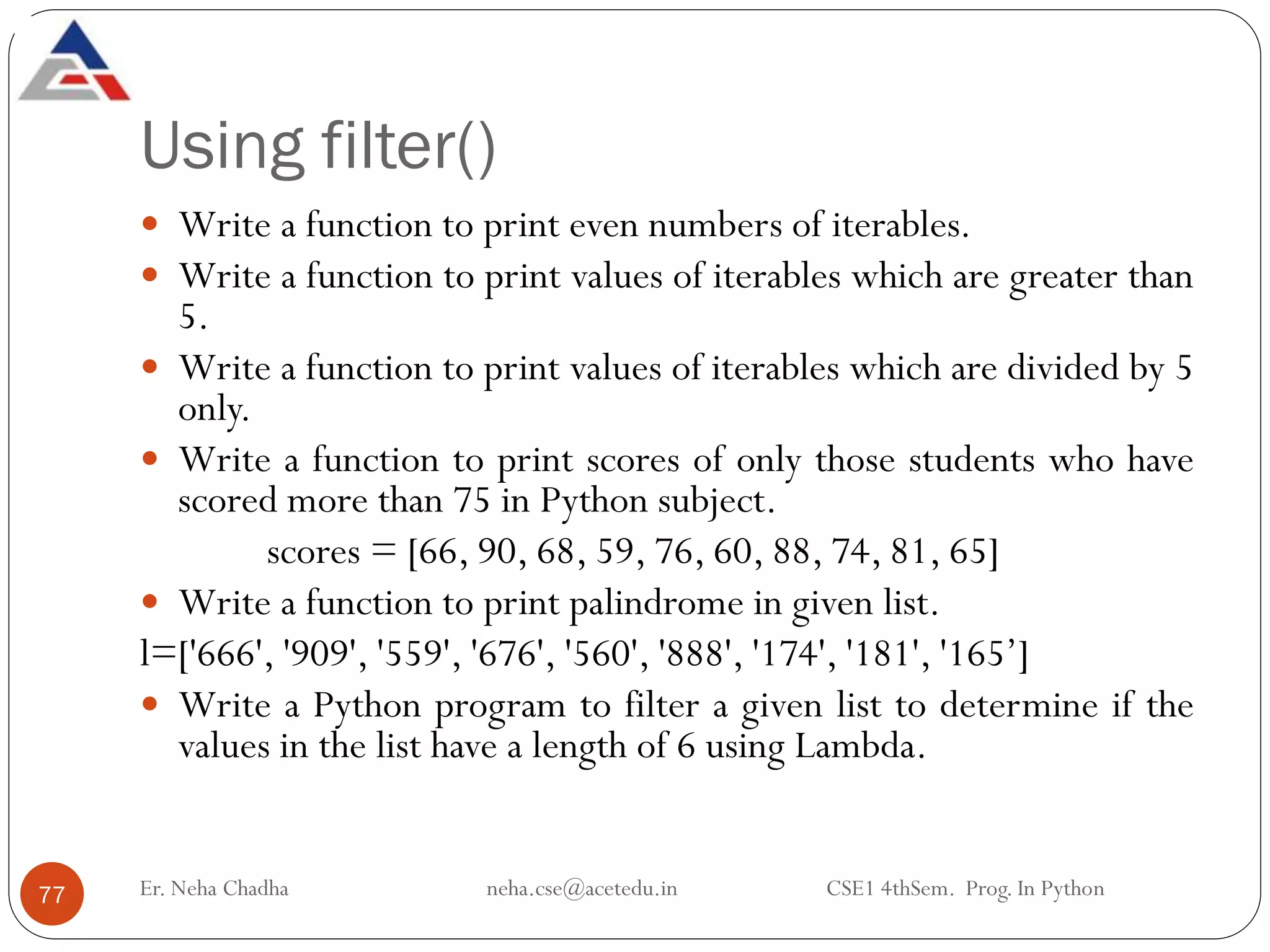 Using filter()
Er. Neha Chadha neha.cse@acetedu.in CSE1 4thSem. Prog. In Python
77
 Write a function to print even numbers of iterables.
 Write a function to print values of iterables which are greater than
5.
 Write a function to print values of iterables which are divided by 5
only.
 Write a function to print scores of only those students who have
scored more than 75 in Python subject.
scores = [66, 90, 68, 59, 76, 60, 88, 74, 81, 65]
 Write a function to print palindrome in given list.
l=['666', '909', '559', '676', '560', '888', '174', '181', '165’]
 Write a Python program to filter a given list to determine if the
values in the list have a length of 6 using Lambda.
 