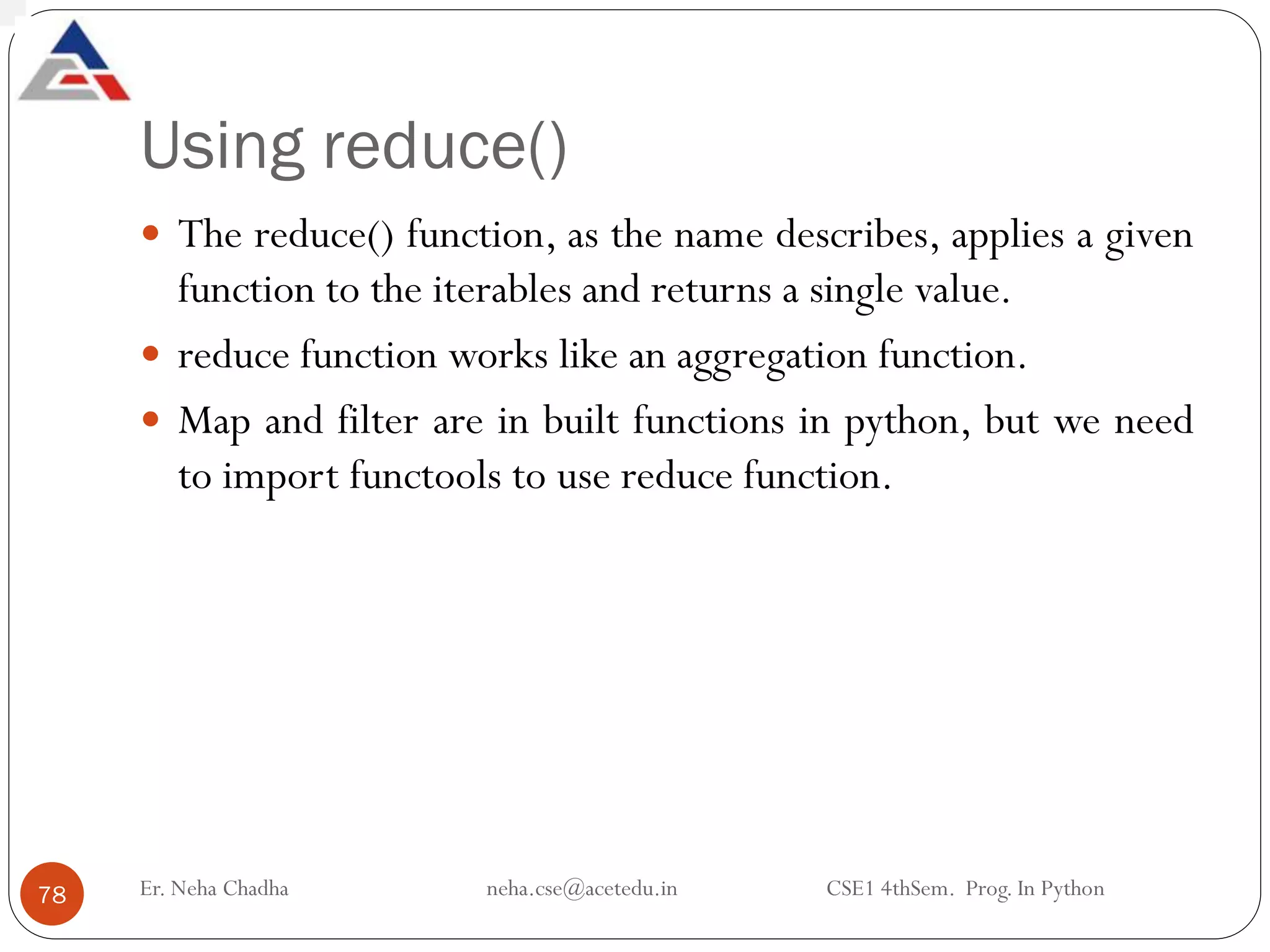 Using reduce()
Er. Neha Chadha neha.cse@acetedu.in CSE1 4thSem. Prog. In Python
78
 The reduce() function, as the name describes, applies a given
function to the iterables and returns a single value.
 reduce function works like an aggregation function.
 Map and filter are in built functions in python, but we need
to import functools to use reduce function.
 