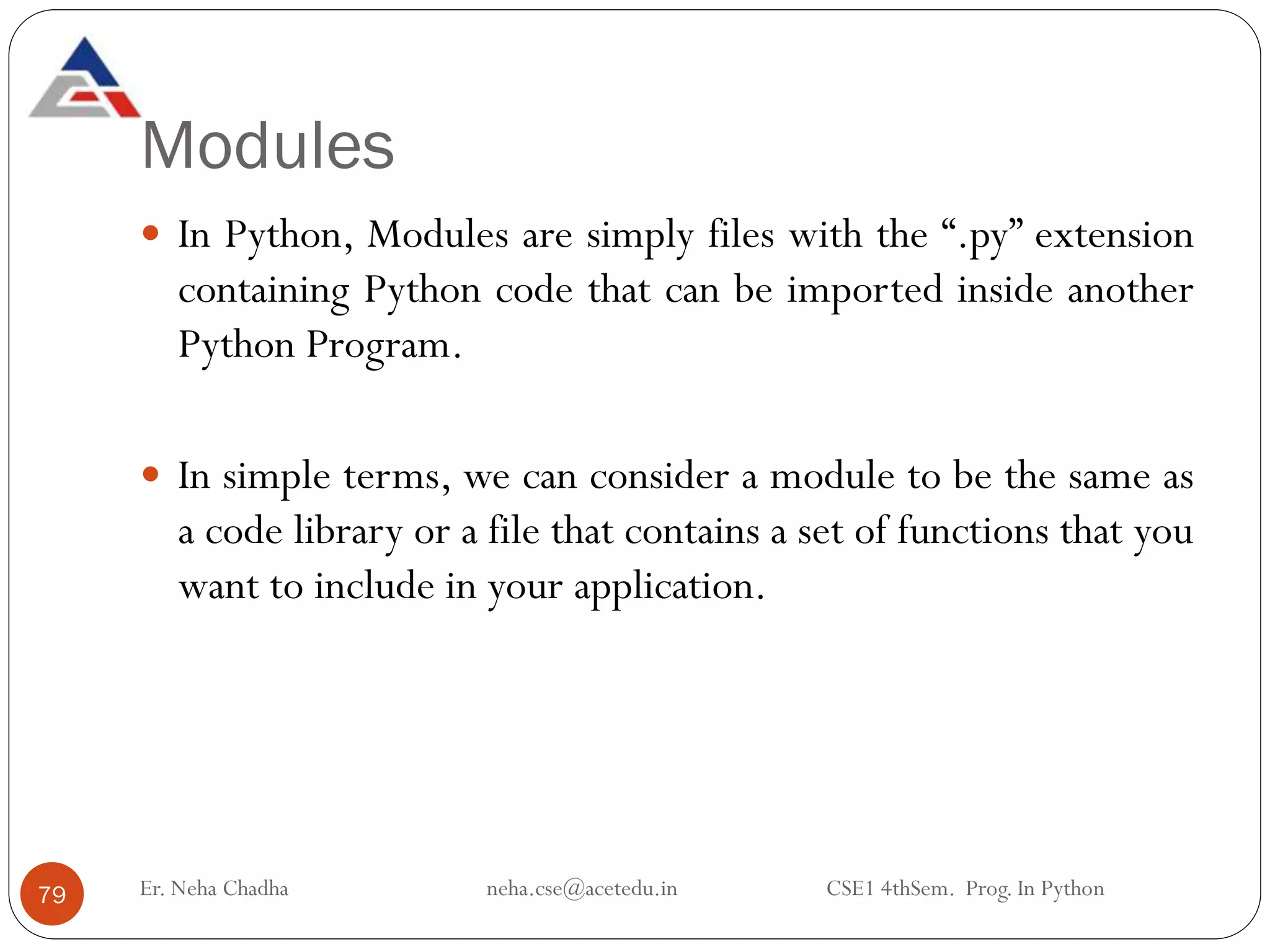 Modules
Er. Neha Chadha neha.cse@acetedu.in CSE1 4thSem. Prog. In Python
79
 In Python, Modules are simply files with the “.py” extension
containing Python code that can be imported inside another
Python Program.
 In simple terms, we can consider a module to be the same as
a code library or a file that contains a set of functions that you
want to include in your application.
 