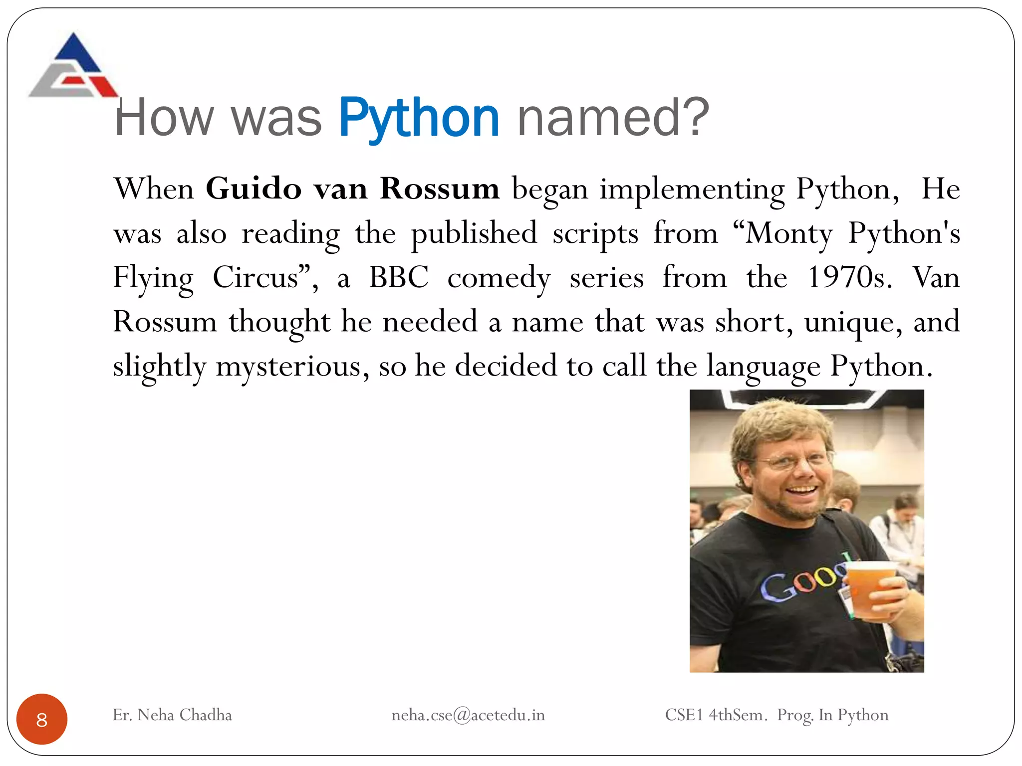 How was Python named?
Er. Neha Chadha neha.cse@acetedu.in CSE1 4thSem. Prog. In Python
8
When Guido van Rossum began implementing Python, He
was also reading the published scripts from “Monty Python's
Flying Circus”, a BBC comedy series from the 1970s. Van
Rossum thought he needed a name that was short, unique, and
slightly mysterious, so he decided to call the language Python.
 