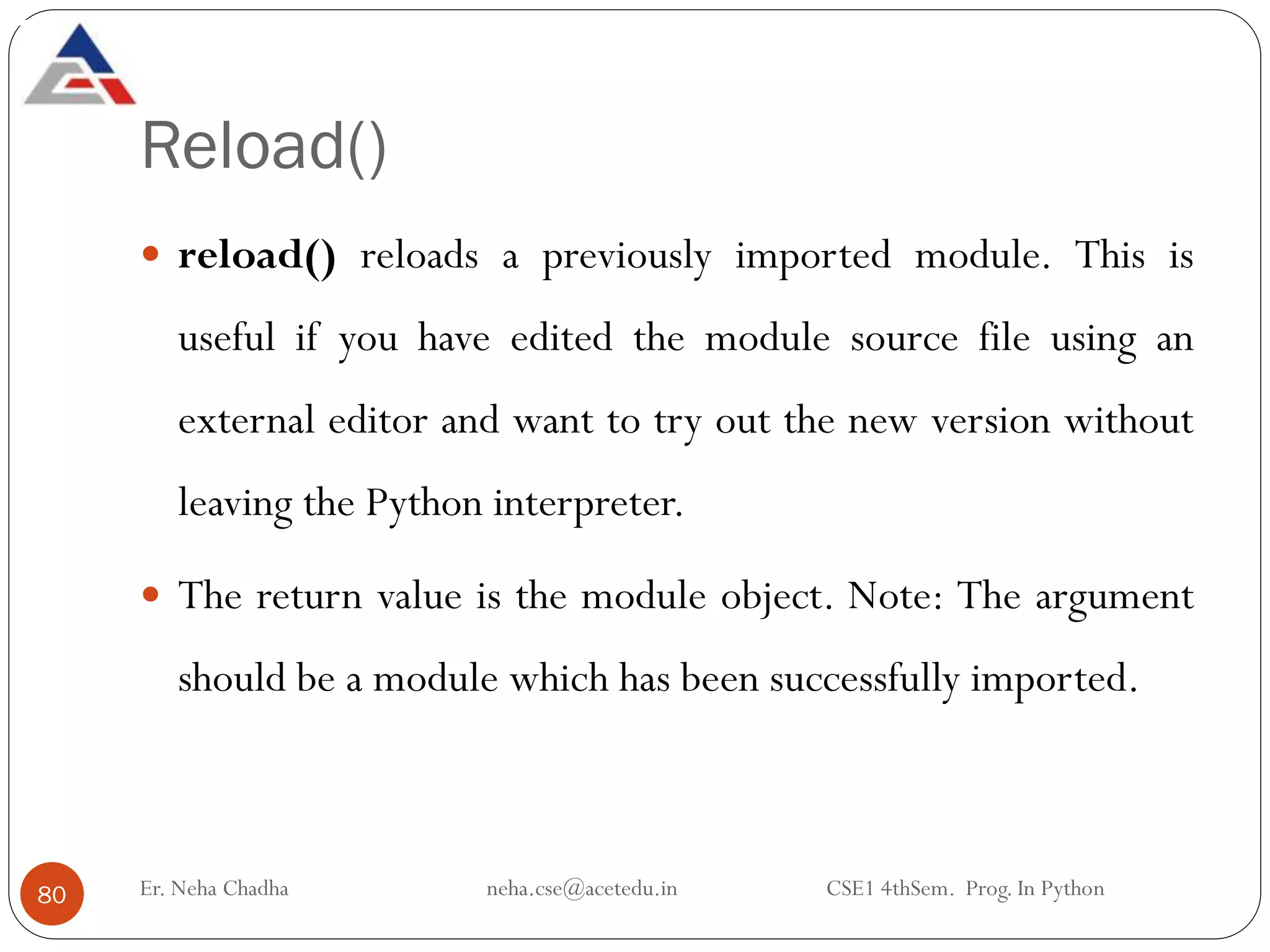 Reload()
Er. Neha Chadha neha.cse@acetedu.in CSE1 4thSem. Prog. In Python
80
 reload() reloads a previously imported module. This is
useful if you have edited the module source file using an
external editor and want to try out the new version without
leaving the Python interpreter.
 The return value is the module object. Note: The argument
should be a module which has been successfully imported.
 