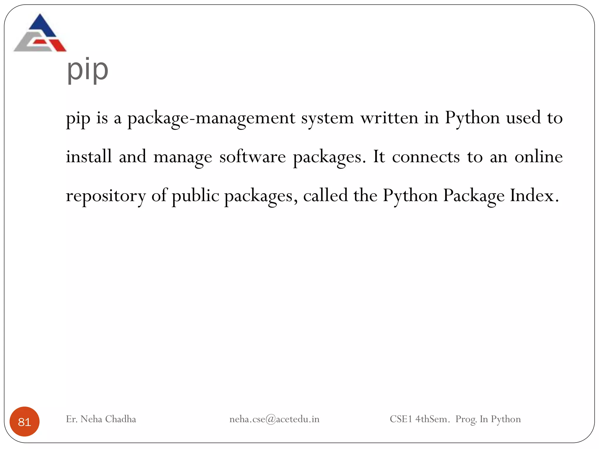 pip
Er. Neha Chadha neha.cse@acetedu.in CSE1 4thSem. Prog. In Python
81
pip is a package-management system written in Python used to
install and manage software packages. It connects to an online
repository of public packages, called the Python Package Index.
 