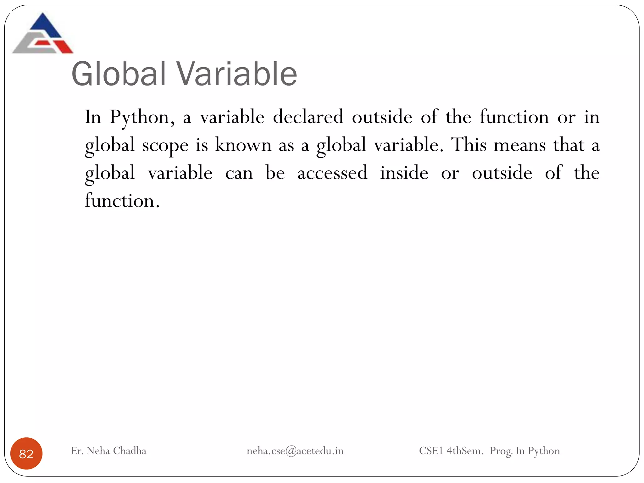Global Variable
Er. Neha Chadha neha.cse@acetedu.in CSE1 4thSem. Prog. In Python
82
In Python, a variable declared outside of the function or in
global scope is known as a global variable. This means that a
global variable can be accessed inside or outside of the
function.
 
