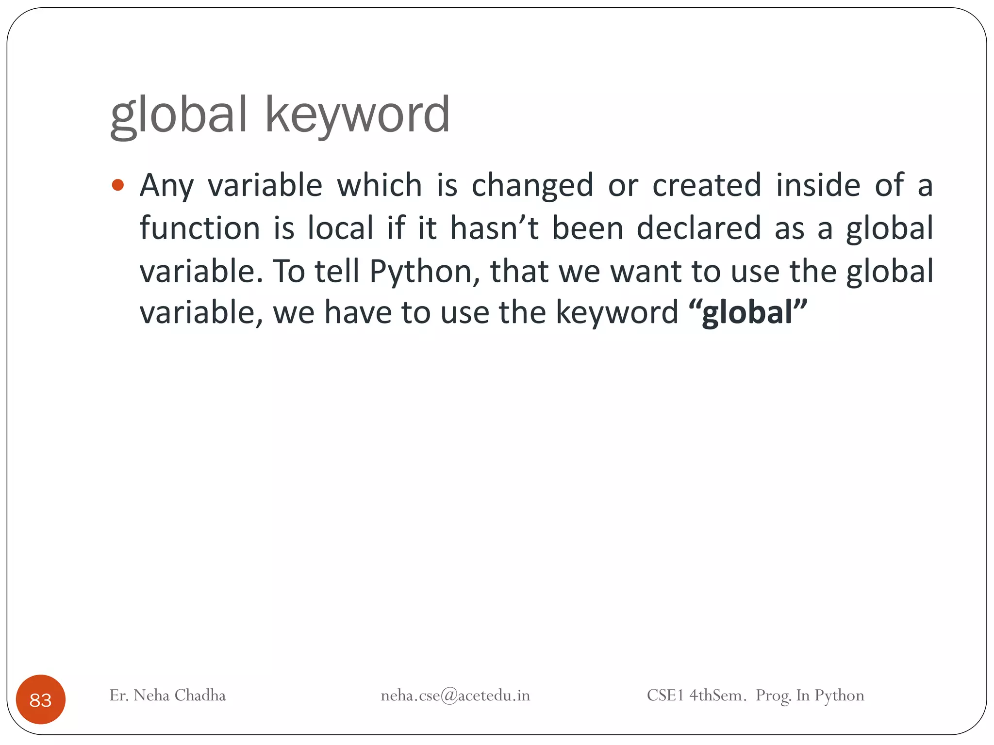 global keyword
Er. Neha Chadha neha.cse@acetedu.in CSE1 4thSem. Prog. In Python
83
 Any variable which is changed or created inside of a
function is local if it hasn’t been declared as a global
variable. To tell Python, that we want to use the global
variable, we have to use the keyword “global”
 