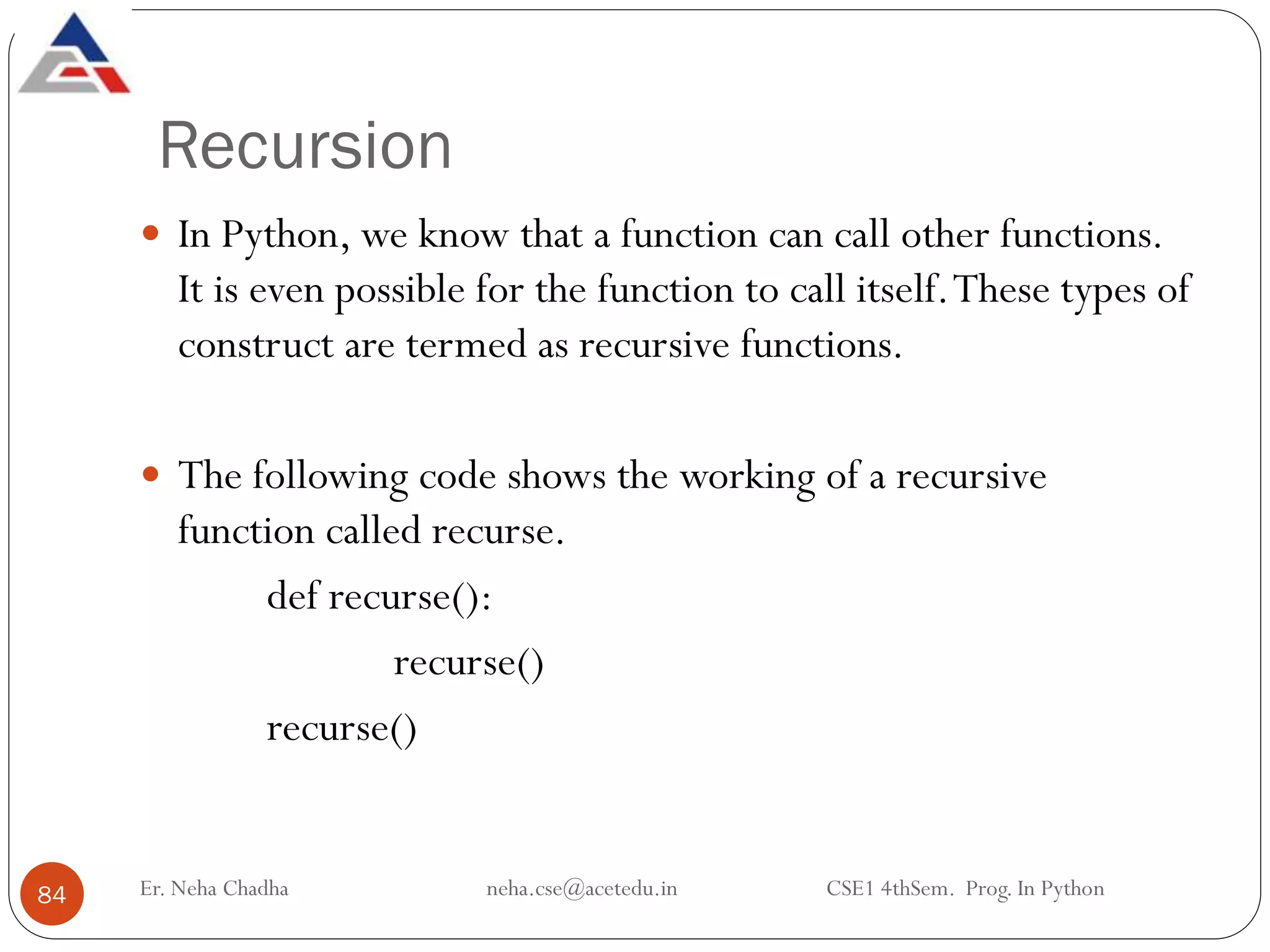 Recursion
Er. Neha Chadha neha.cse@acetedu.in CSE1 4thSem. Prog. In Python
84
 In Python, we know that a function can call other functions.
It is even possible for the function to call itself.These types of
construct are termed as recursive functions.
 The following code shows the working of a recursive
function called recurse.
def recurse():
recurse()
recurse()
 