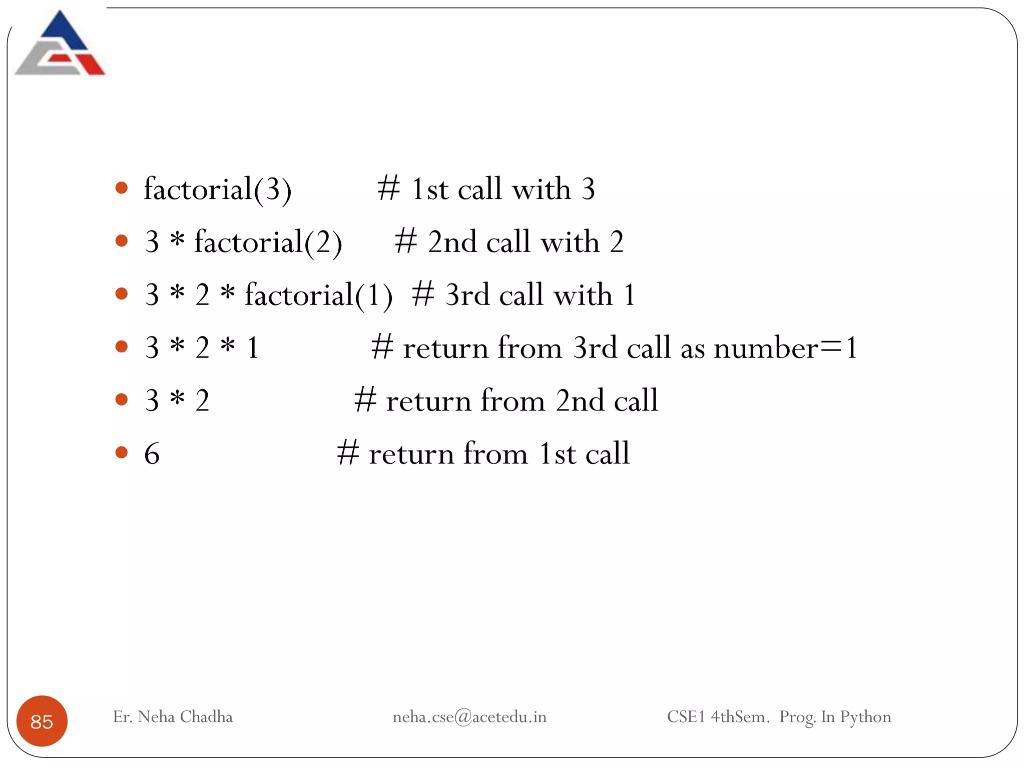 Er. Neha Chadha neha.cse@acetedu.in CSE1 4thSem. Prog. In Python
85
 factorial(3) # 1st call with 3
 3 * factorial(2) # 2nd call with 2
 3 * 2 * factorial(1) # 3rd call with 1
 3 * 2 * 1 # return from 3rd call as number=1
 3 * 2 # return from 2nd call
 6 # return from 1st call
 