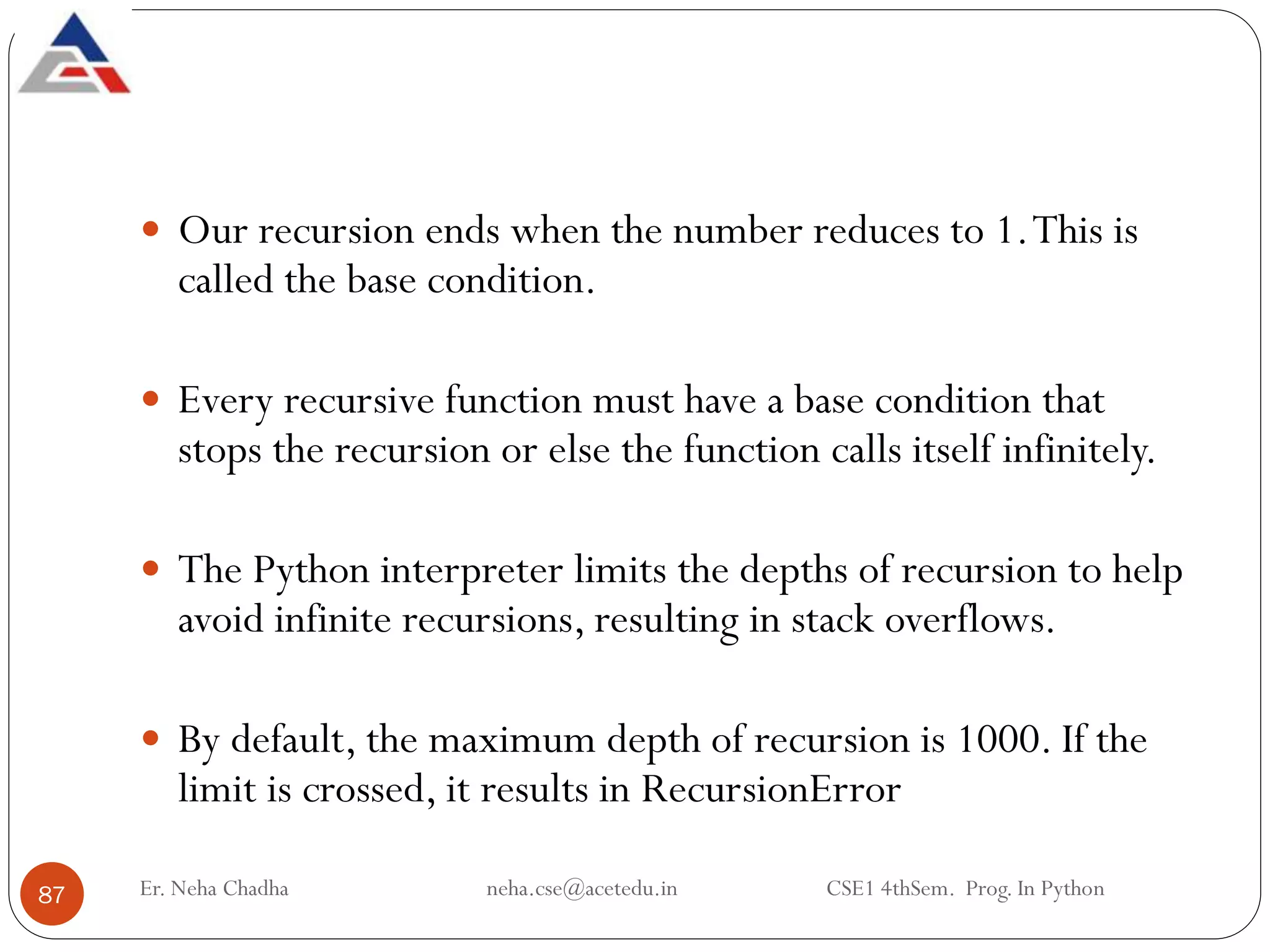 Er. Neha Chadha neha.cse@acetedu.in CSE1 4thSem. Prog. In Python
87
 Our recursion ends when the number reduces to 1.This is
called the base condition.
 Every recursive function must have a base condition that
stops the recursion or else the function calls itself infinitely.
 The Python interpreter limits the depths of recursion to help
avoid infinite recursions, resulting in stack overflows.
 By default, the maximum depth of recursion is 1000. If the
limit is crossed, it results in RecursionError
 