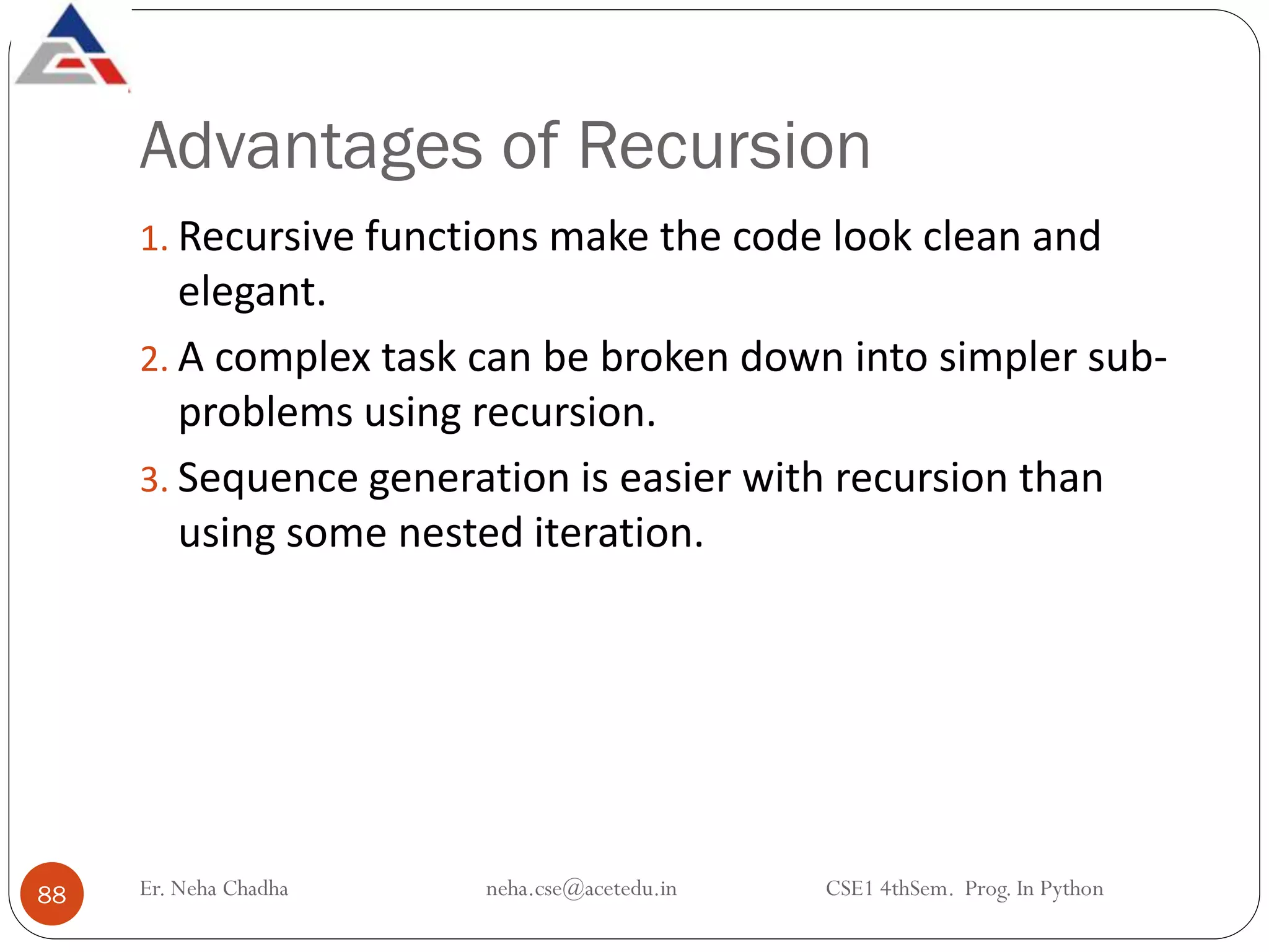 Advantages of Recursion
Er. Neha Chadha neha.cse@acetedu.in CSE1 4thSem. Prog. In Python
88
1. Recursive functions make the code look clean and
elegant.
2. A complex task can be broken down into simpler sub-
problems using recursion.
3. Sequence generation is easier with recursion than
using some nested iteration.
 