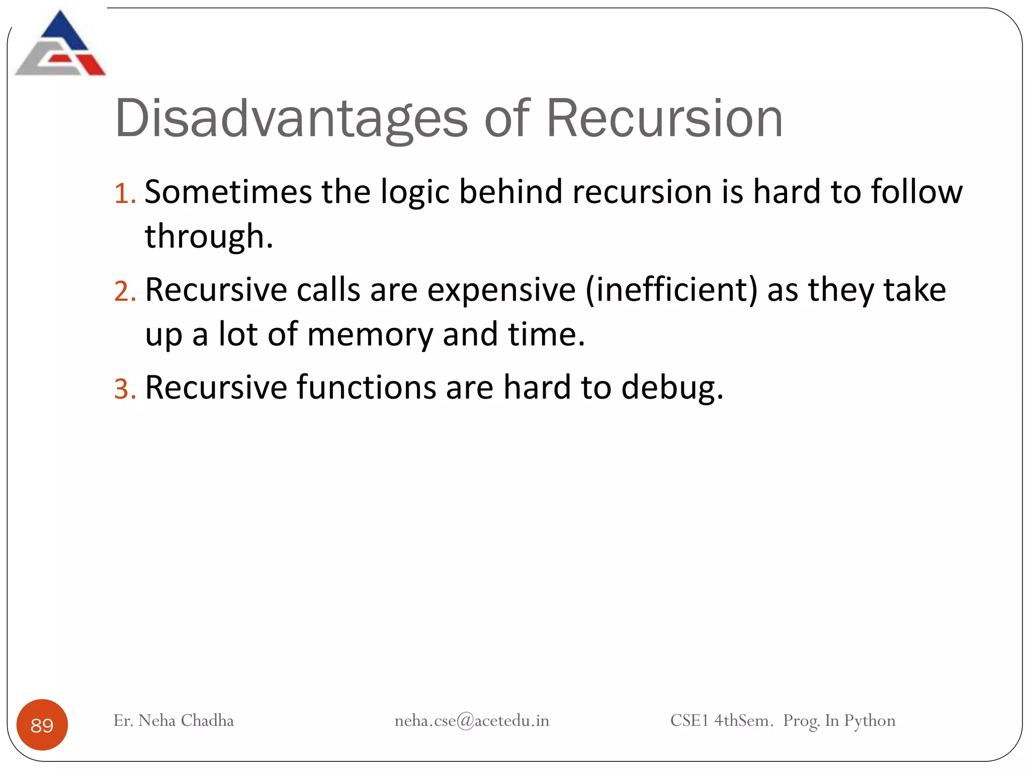 Disadvantages of Recursion
Er. Neha Chadha neha.cse@acetedu.in CSE1 4thSem. Prog. In Python
89
1. Sometimes the logic behind recursion is hard to follow
through.
2. Recursive calls are expensive (inefficient) as they take
up a lot of memory and time.
3. Recursive functions are hard to debug.
 