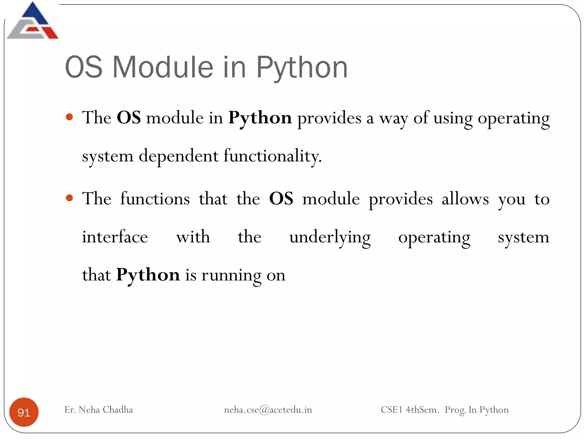 OS Module in Python
 The OS module in Python provides a way of using operating
system dependent functionality.
 The functions that the OS module provides allows you to
interface with the underlying operating system
that Python is running on
Er. Neha Chadha neha.cse@acetedu.in CSE1 4thSem. Prog. In Python
91
 
