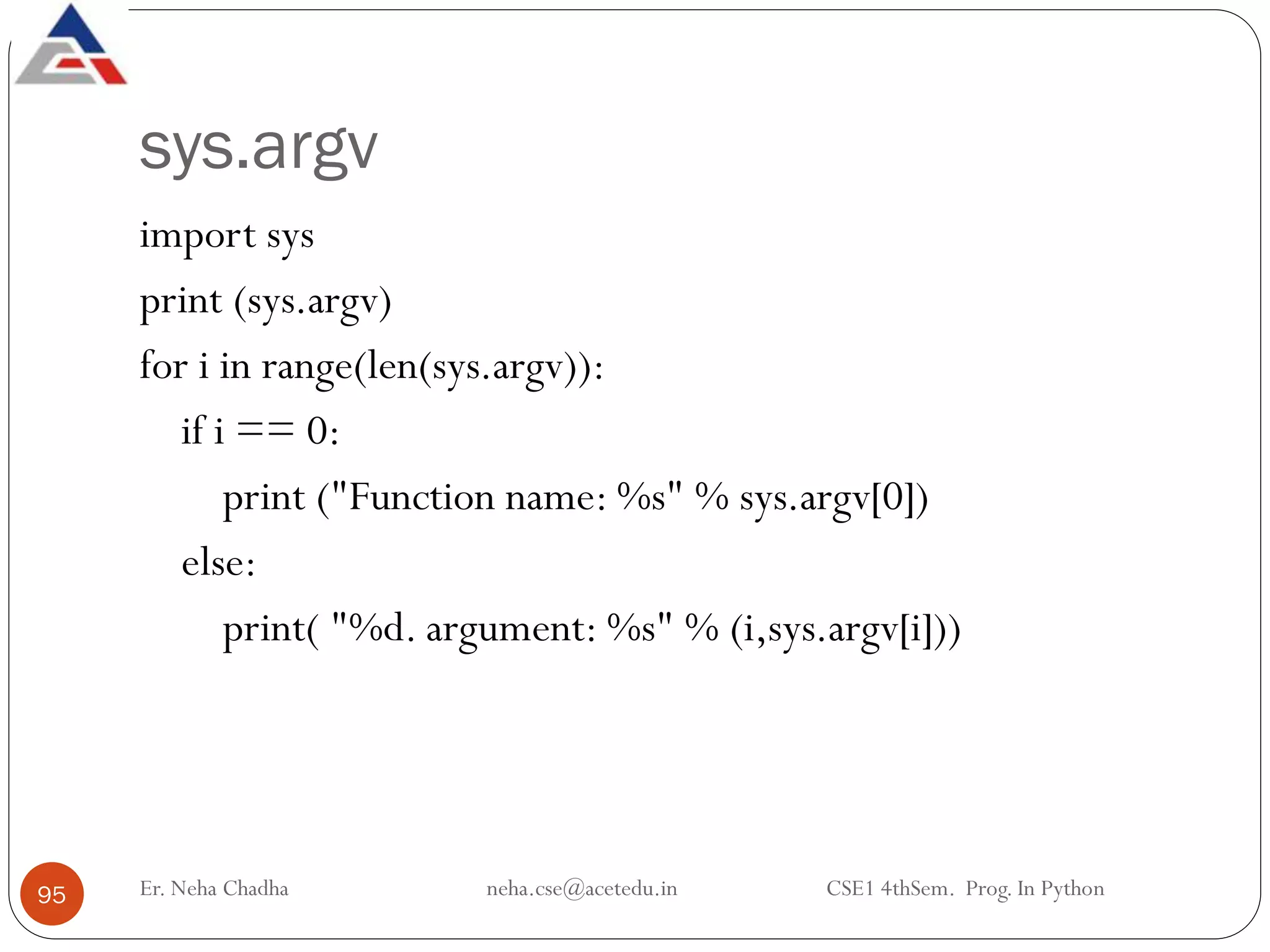 sys.argv
import sys
print (sys.argv)
for i in range(len(sys.argv)):
if i == 0:
print ("Function name: %s" % sys.argv[0])
else:
print( "%d. argument: %s" % (i,sys.argv[i]))
Er. Neha Chadha neha.cse@acetedu.in CSE1 4thSem. Prog. In Python
95
 