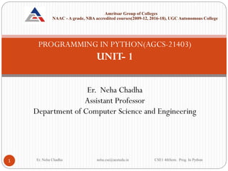 PROGRAMMING IN PYTHON(AGCS-21403)
UNIT- 1
Er. Neha Chadha
Assistant Professor
Department of Computer Science and Engineering
Er. Neha Chadha neha.cse@acetedu.in CSE1 4thSem. Prog. In Python
1
Amritsar Group of Colleges
NAAC - A grade, NBA accredited courses(2009-12, 2016-18), UGC Autonomous College
 