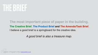 © Copyright S J Wilson www.stuwilson.co.uk
THEBRIEF
The most important piece of paper in the building.
The Creative Brief, The Product Brief and The Amends/Task Brief.  
I believe a good brief is a springboard for the creative idea.
A good brief is also a treasure map.
 