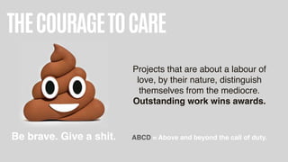 THECOURAGETOCARE
Projects that are about a labour of
love, by their nature, distinguish
themselves from the mediocre.  
Outstanding work wins awards.
Be brave. Give a shit. ABCD = Above and beyond the call of duty.
 