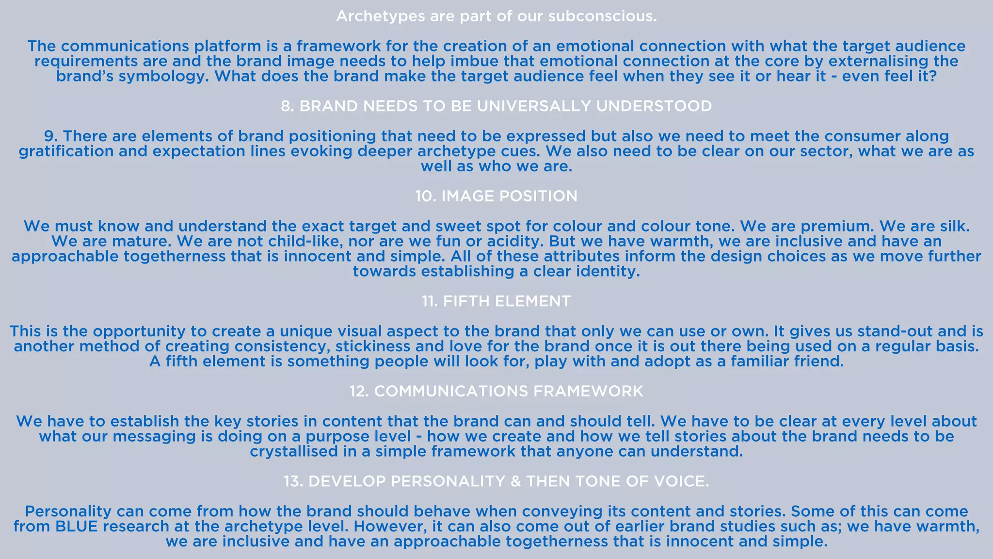 Archetypes are part of our subconscious.


The communications platform is a framework for the creation of an emotional connection with what the target audience
requirements are and the brand image needs to help imbue that emotional connection at the core by externalising the
brand’s symbology. What does the brand make the target audience feel when they see it or hear it - even feel it?


8. BRAND NEEDS TO BE UNIVERSALLY UNDERSTOOD


9. There are elements of brand positioning that need to be expressed but also we need to meet the consumer along
gratification and expectation lines evoking deeper archetype cues. We also need to be clear on our sector, what we are as
well as who we are.


10. IMAGE POSITION


We must know and understand the exact target and sweet spot for colour and colour tone. We are premium. We are silk.
We are mature. We are not child-like, nor are we fun or acidity. But we have warmth, we are inclusive and have an
approachable togetherness that is innocent and simple. All of these attributes inform the design choices as we move further
towards establishing a clear identity.


11. FIFTH ELEMENT


This is the opportunity to create a unique visual aspect to the brand that only we can use or own. It gives us stand-out and is
another method of creating consistency, stickiness and love for the brand once it is out there being used on a regular basis.
A fifth element is something people will look for, play with and adopt as a familiar friend.


12. COMMUNICATIONS FRAMEWORK


We have to establish the key stories in content that the brand can and should tell. We have to be clear at every level about
what our messaging is doing on a purpose level - how we create and how we tell stories about the brand needs to be
crystallised in a simple framework that anyone can understand.


13. DEVELOP PERSONALITY & THEN TONE OF VOICE.


Personality can come from how the brand should behave when conveying its content and stories. Some of this can come
from BLUE research at the archetype level. However, it can also come out of earlier brand studies such as; we have warmth,
we are inclusive and have an approachable togetherness that is innocent and simple.


 
