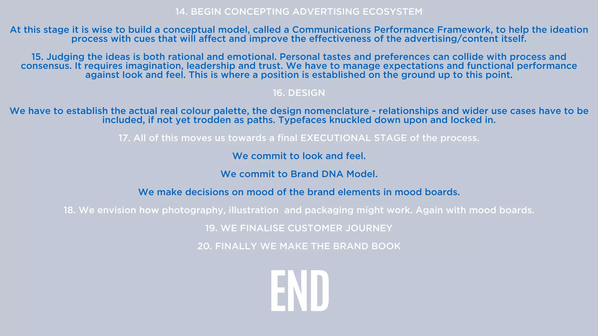 14. BEGIN CONCEPTING ADVERTISING ECOSYSTEM


At this stage it is wise to build a conceptual model, called a Communications Performance Framework, to help the ideation
process with cues that will affect and improve the effectiveness of the advertising/content itself.


15. Judging the ideas is both rational and emotional. Personal tastes and preferences can collide with process and
consensus. It requires imagination, leadership and trust. We have to manage expectations and functional performance
against look and feel. This is where a position is established on the ground up to this point.


16. DESIGN


We have to establish the actual real colour palette, the design nomenclature - relationships and wider use cases have to be
included, if not yet trodden as paths. Typefaces knuckled down upon and locked in.


17. All of this moves us towards a final EXECUTIONAL STAGE of the process.


We commit to look and feel.


We commit to Brand DNA Model.


We make decisions on mood of the brand elements in mood boards.


18. We envision how photography, illustration and packaging might work. Again with mood boards.


19. WE FINALISE CUSTOMER JOURNEY


20. FINALLY WE MAKE THE BRAND BOOK


END
 