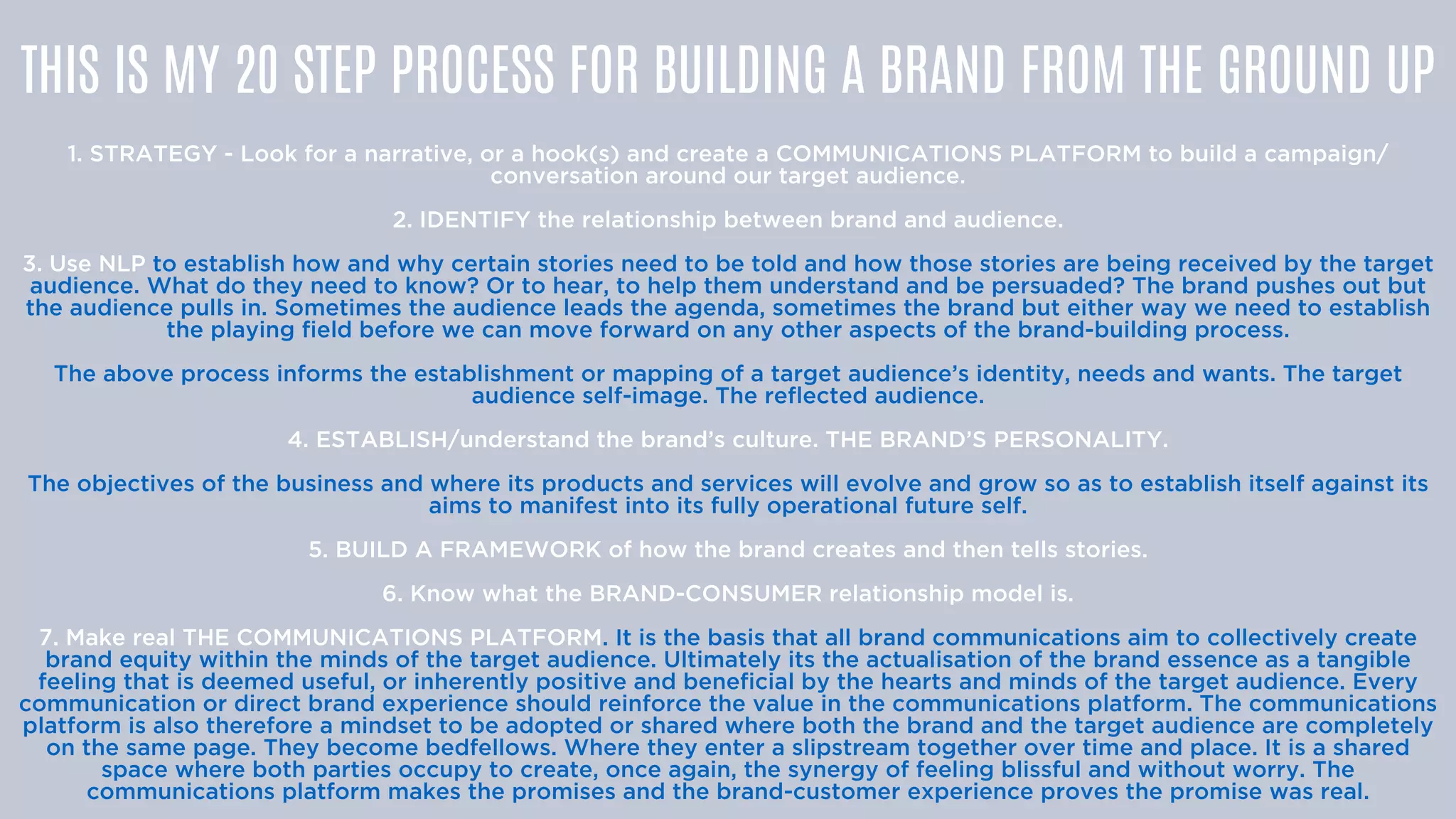 THIS IS MY 20 STEP PROCESS FOR BUILDING A BRAND FROM THE GROUND UP


1. STRATEGY - Look for a narrative, or a hook(s) and create a COMMUNICATIONS PLATFORM to build a campaign/
conversation around our target audience.


2. IDENTIFY the relationship between brand and audience.


3. Use NLP to establish how and why certain stories need to be told and how those stories are being received by the target
audience. What do they need to know? Or to hear, to help them understand and be persuaded? The brand pushes out but
the audience pulls in. Sometimes the audience leads the agenda, sometimes the brand but either way we need to establish
the playing field before we can move forward on any other aspects of the brand-building process.


The above process informs the establishment or mapping of a target audience’s identity, needs and wants. The target
audience self-image. The reflected audience.


4. ESTABLISH/understand the brand’s culture. THE BRAND’S PERSONALITY.


The objectives of the business and where its products and services will evolve and grow so as to establish itself against its
aims to manifest into its fully operational future self.


5. BUILD A FRAMEWORK of how the brand creates and then tells stories.


6. Know what the BRAND-CONSUMER relationship model is.


7. Make real THE COMMUNICATIONS PLATFORM. It is the basis that all brand communications aim to collectively create
brand equity within the minds of the target audience. Ultimately its the actualisation of the brand essence as a tangible
feeling that is deemed useful, or inherently positive and beneficial by the hearts and minds of the target audience. Every
communication or direct brand experience should reinforce the value in the communications platform. The communications
platform is also therefore a mindset to be adopted or shared where both the brand and the target audience are completely
on the same page. They become bedfellows. Where they enter a slipstream together over time and place. It is a shared
space where both parties occupy to create, once again, the synergy of feeling blissful and without worry. The
communications platform makes the promises and the brand-customer experience proves the promise was real.


 