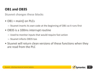OB1 and OB35
Stuxnet changes these blocks

• OB1 = main() on PLCs
    – Stuxnet inserts its own code at the beginning of OB1 so it runs first
• OB35 is a 100ms interrupt routine
    – Used to monitor inputs that would require fast action
    – Stuxnet infects OB35 too
• Stuxnet will return clean versions of these functions when they
  are read from the PLC




Stuxnet - Infecting Industrial Control Systems                                10
 