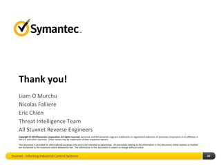 Thank you!
     Liam O Murchu
     Nicolas Falliere
     Eric Chien
     Threat Intelligence Team
     All Stuxnet Reverse Engineers
     Copyright © 2010 Symantec Corporation. All rights reserved. Symantec and the Symantec Logo are trademarks or registered trademarks of Symantec Corporation or its affiliates in
     the U.S. and other countries. Other names may be trademarks of their respective owners.

     This document is provided for informational purposes only and is not intended as advertising. All warranties relating to the information in this document, either express or implied,
     are disclaimed to the maximum extent allowed by law. The information in this document is subject to change without notice.


Stuxnet - Infecting Industrial Control Systems                                                                                                                                               20
 