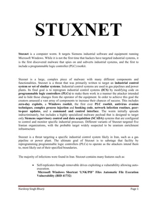STUXNET
Stuxnet is a computer worm. It targets Siemens industrial software and equipment running
Microsoft Windows. While it is not the first time that hackers have targeted industrial systems, it
is the first discovered malware that spies on and subverts industrial systems, and the first to
include a programmable logic controller (PLC) rootkit.



Stuxnet is a large, complex piece of malware with many different components and
functionalities. Stuxnet is a threat that was primarily written to target an industrial control
system or set of similar systems. Industrial control systems are used in gas pipelines and power
plants. Its final goal is to reprogram industrial control systems (ICS) by modifying code on
programmable logic controllers (PLCs) to make them work in a manner the attacker intended
and to hide those changes from the operator of the equipment. In order to achieve this goal the
creators amassed a vast array of components to increase their chances of success. This includes
zero-day exploits, a Windows rootkit, the first ever PLC rootkit, antivirus evasion
techniques, complex process injection and hooking code, network infection routines, peer-
to-peer updates, and a command and control interface. The worm initially spreads
indiscriminately, but includes a highly specialized malware payload that is designed to target
only Siemens supervisory control and data acquisition (SCADA) systems that are configured
to control and monitor specific industrial processes. Different variants of Stuxnet targeted five
Iranian organizations, with the probable target widely suspected to be uranium enrichment
infrastructure

Stuxnet is a threat targeting a specific industrial control system likely in Iran, such as a gas
pipeline or power plant. The ultimate goal of Stuxnet is to sabotage that facility by
reprogramming programmable logic controllers (PLCs) to operate as the attackers intend them
to, most likely out of their specified boundaries.

The majority of infections were found in Iran. Stuxnet contains many features such as:

              Self-replicates through removable drives exploiting a vulnerability allowing auto-
               execution.
                Microsoft Windows Shortcut ‘LNK/PIF’ Files Automatic File Execution
               Vulnerability (BID 41732)



Hardeep Singh Bhurji                                                                        Page 1
 