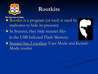 Rootkits Rootkit  is a program (or tool) is used by malwares to hide its presence  In Stuxnet, they hide stuxnet files in the USB Infected Flash Memory Stuxnet has 2 rootkits : User-Mode and Kernel-Mode rootkit 