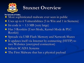 Stuxnet Overview Most sophisticated malware ever seen in public  Uses up to 6 Vulnerabilities (5 in Win and 1 in Siemens) Its code is ~ 1.5 MB (very large) Has 3 Rootkits (User-Mode, Kernel-Mode & PLC Rootkit) Spreads via USB Flash Memory and Network Shares It updates itself via Internet by connecting (HTTP) to two Websites (encrypted connection) Infects SCADA Systems  The First Malware that has a physical payload 