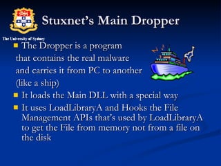 Stuxnet’s Main Dropper The Dropper is a program  that contains the real malware and carries it from PC to another (like a ship) It loads the Main DLL with a special way It uses LoadLibraryA and Hooks the File Management APIs that’s used by LoadLibraryA to get the File from memory not from a file on the disk 