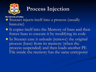 Process Injection Stuxnet injects itself into a process (usually lsass.exe) It copies itself into the Memory of lsass and then forces lsass to execute it by modifying its code In Stuxnet case it unloads (remove) the original process (lsass) from its memory (when the process suspended) and then loads another PE File inside the memory has the same entrypoint  
