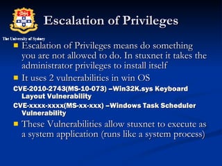 Escalation of Privileges Escalation of Privileges means do something you are not allowed to do. In stuxnet it takes the administrator privileges to install itself It uses 2 vulnerabilities in win OS CVE-2010-2743(MS-10-073) –Win32K.sys Keyboard Layout Vulnerability CVE-xxxx-xxxx(MS-xx-xxx) –Windows Task Scheduler Vulnerability These Vulnerabilities allow stuxnet to execute as a system application (runs like a system process) 