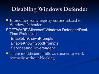 Disabling Windows Defender It modifies some registry entries related to Window Defender: SOFTWARE\Microsoft\Windows Defender\Real-Time Protection EnableUnknownPrompts EnableKnownGoodPrompts ServicesAndDriversAgent   These modifications allows stuxnet to work normally without blocking 