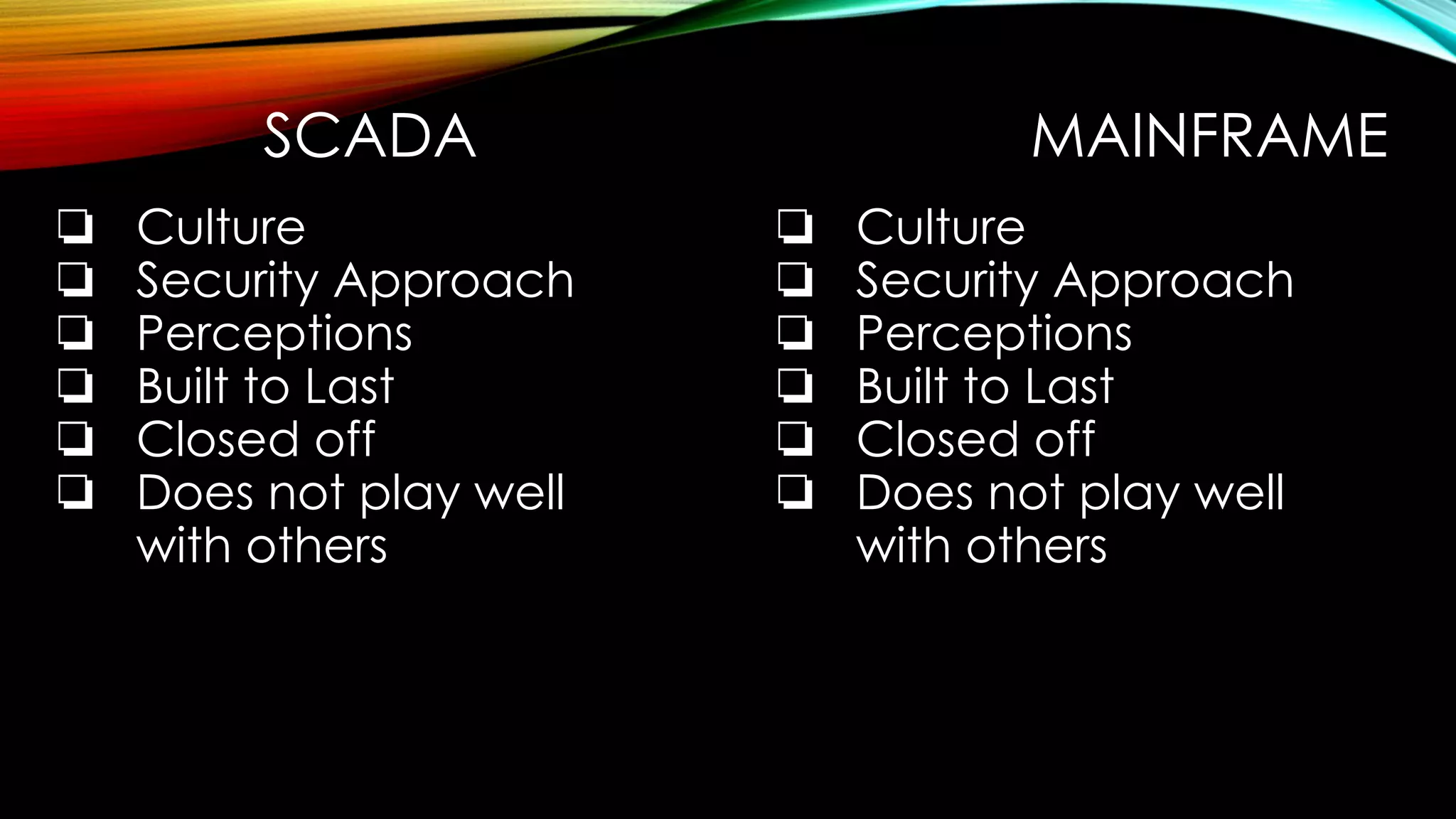 SCADA MAINFRAME
❏ Culture
❏ Security Approach
❏ Perceptions
❏ Built to Last
❏ Closed off
❏ Does not play well
with others
❏ Culture
❏ Security Approach
❏ Perceptions
❏ Built to Last
❏ Closed off
❏ Does not play well
with others
 