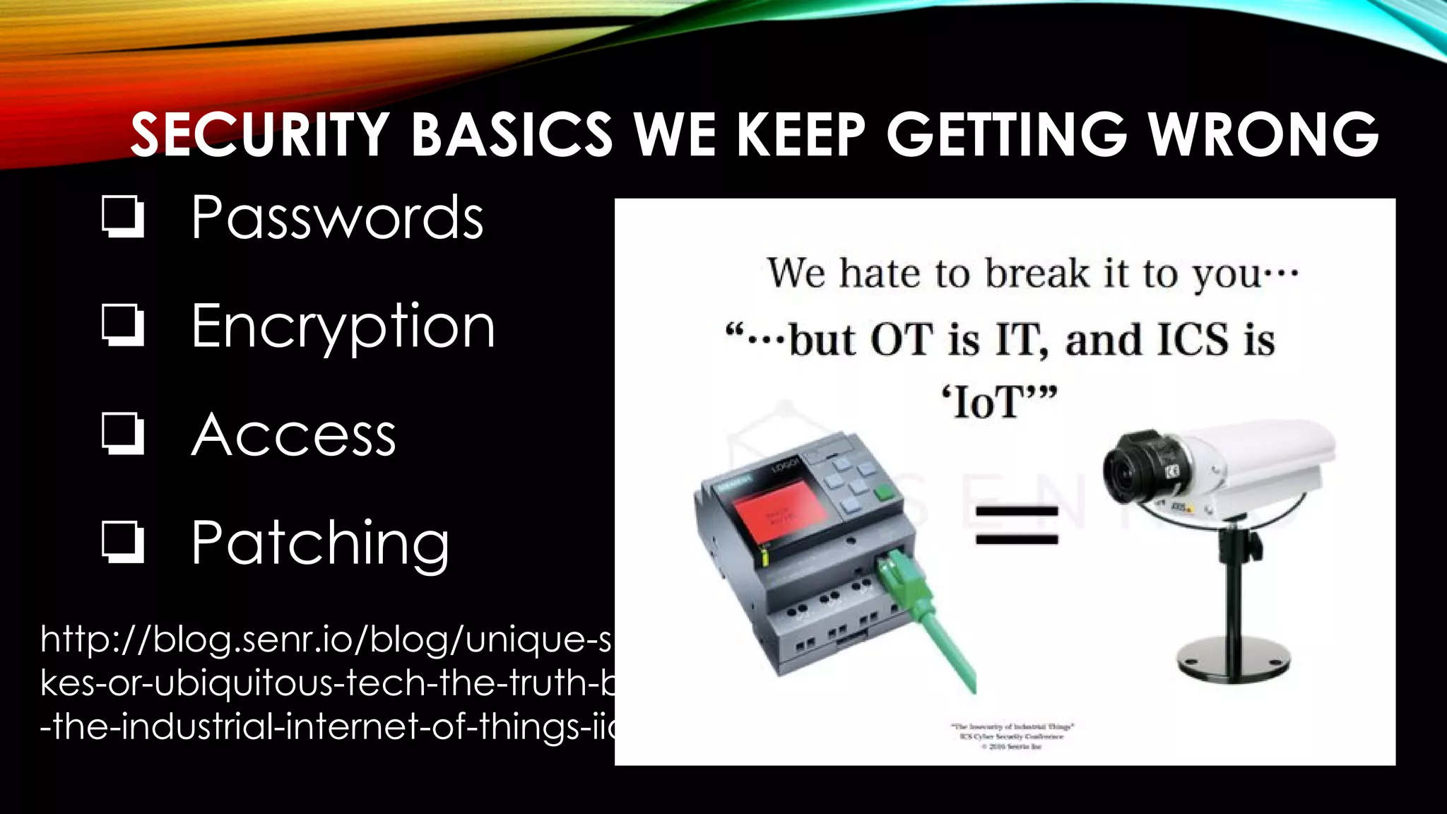 SECURITY BASICS WE KEEP GETTING WRONG
❏ Passwords
❏ Encryption
❏ Access
❏ Patching
http://blog.senr.io/blog/unique-snowfla
kes-or-ubiquitous-tech-the-truth-behind
-the-industrial-internet-of-things-iiot
 