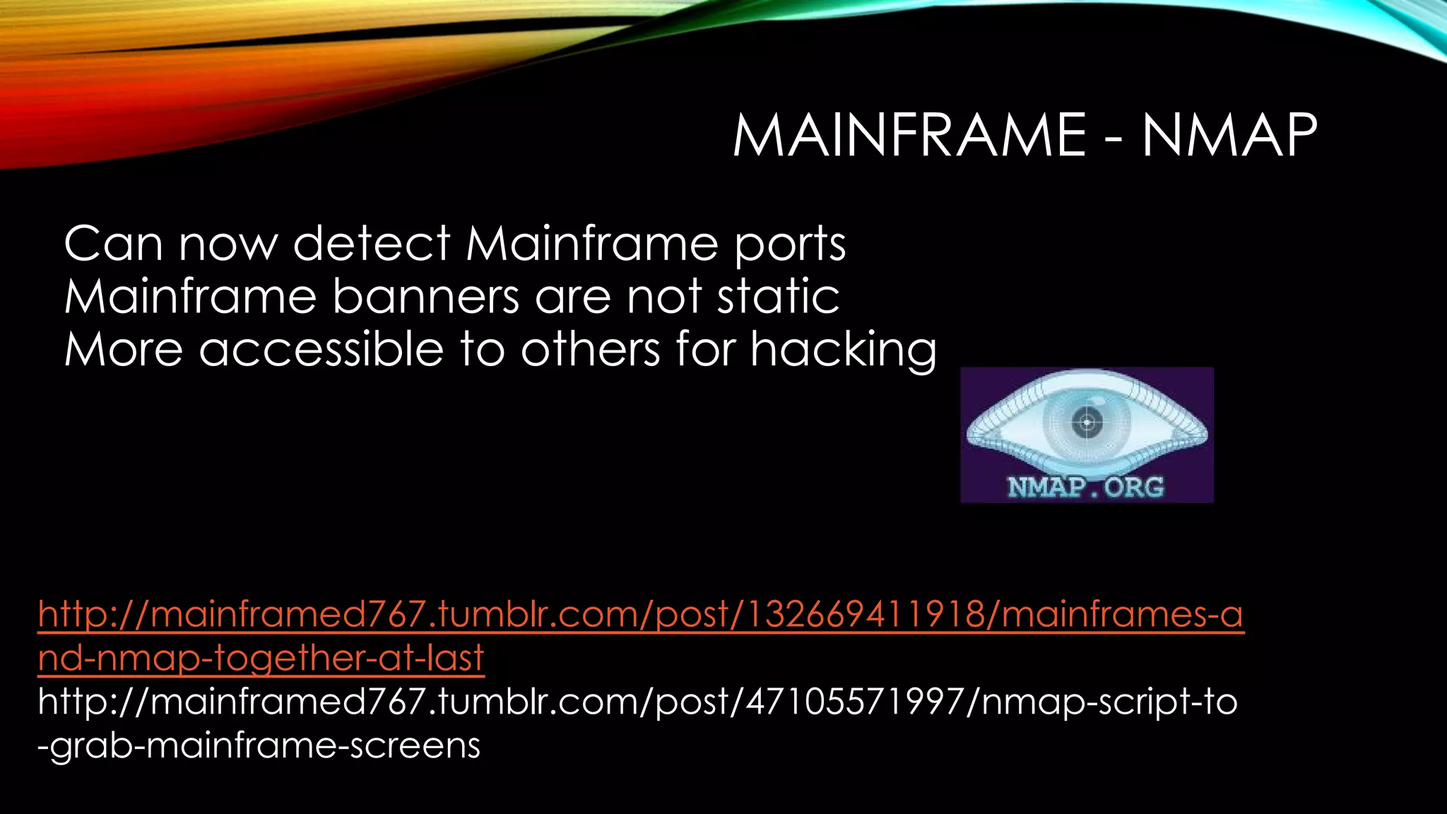 MAINFRAME - NMAP
Can now detect Mainframe ports
Mainframe banners are not static
More accessible to others for hacking
http://mainframed767.tumblr.com/post/132669411918/mainframes-a
nd-nmap-together-at-last
http://mainframed767.tumblr.com/post/47105571997/nmap-script-to
-grab-mainframe-screens
 