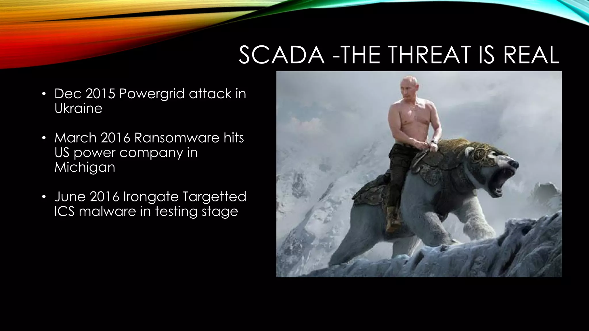 SCADA -THE THREAT IS REAL
• Dec 2015 Powergrid attack in
Ukraine
• March 2016 Ransomware hits
US power company in
Michigan
• June 2016 Irongate Targetted
ICS malware in testing stage
 