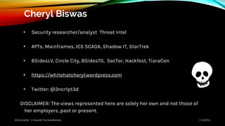 Cheryl Biswas
• Security researcher/analyst Threat Intel
• APTs, Mainframes, ICS SCADA, Shadow IT, StarTrek
• BSidesLV, Circle City, BSidesT0, SecTor, Hackfest, TiaraCon
• https://whitehatcheryl.wordpress.com
• Twitter: @3ncr1pt3d
DISCLAIMER: The views represented here are solely her own and not those of
her employers, past or present.
11/4/2016@3ncr1pt3d A Stuxnet For Mainframes
 