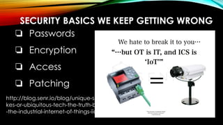 SECURITY BASICS WE KEEP GETTING WRONG
❏ Passwords
❏ Encryption
❏ Access
❏ Patching
http://blog.senr.io/blog/unique-snowfla
kes-or-ubiquitous-tech-the-truth-behind
-the-industrial-internet-of-things-iiot
 