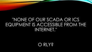 "NONE OF OUR SCADA OR ICS
EQUIPMENT IS ACCESSIBLE FROM THE
INTERNET."
O RLY?
 