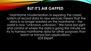 BUT IT’S AIR GAPPED
“Mainframe modernization or exposing the classic
system of record data to new services means that the
data is no longer isolated on the mainframe – the
world is now “unknown, unknown.” We have lost sight
and control of where the data is going the minute we
try to harness mainframe data for other purposes than
batch or transaction applications.”
zOS Expert
 