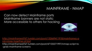 MAINFRAME - NMAP
Can now detect Mainframe ports
Mainframe banners are not static
More accessible to others for hacking
http://mainframed767.tumblr.com/post/132669411918/mainframes-a
nd-nmap-together-at-last
http://mainframed767.tumblr.com/post/47105571997/nmap-script-to
-grab-mainframe-screens
 