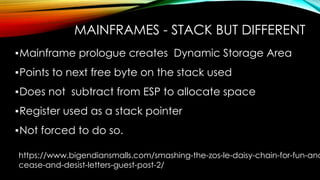 MAINFRAMES - STACK BUT DIFFERENT
▪Mainframe prologue creates Dynamic Storage Area
▪Points to next free byte on the stack used
▪Does not subtract from ESP to allocate space
▪Register used as a stack pointer
▪Not forced to do so.
https://www.bigendiansmalls.com/smashing-the-zos-le-daisy-chain-for-fun-and
cease-and-desist-letters-guest-post-2/
 