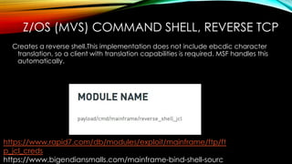 Z/OS (MVS) COMMAND SHELL, REVERSE TCP
Creates a reverse shell.This implementation does not include ebcdic character
translation, so a client with translation capabilities is required. MSF handles this
automatically.
https://www.rapid7.com/db/modules/exploit/mainframe/ftp/ft
p_jcl_creds
https://www.bigendiansmalls.com/mainframe-bind-shell-sourc
 