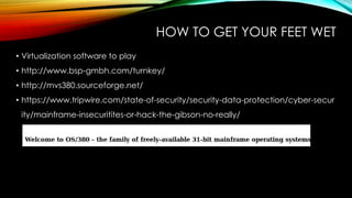 HOW TO GET YOUR FEET WET
• Virtualization software to play
• http://www.bsp-gmbh.com/turnkey/
• http://mvs380.sourceforge.net/
• https://www.tripwire.com/state-of-security/security-data-protection/cyber-secur
ity/mainframe-insecuritites-or-hack-the-gibson-no-really/
 